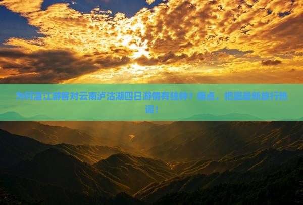 为何湛江游客对云南泸沽湖四日游情有独钟？痛点，把握最新旅行热词！