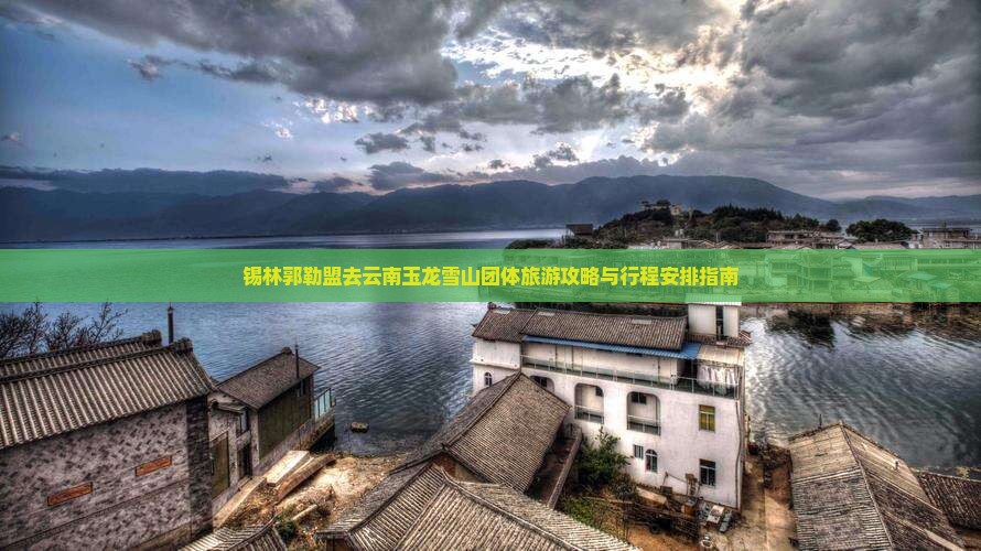 锡林郭勒盟去云南玉龙雪山团体旅游攻略与行程安排指南