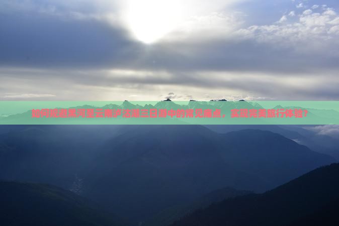 如何规避黑河至云南泸沽湖三日游中的常见痛点，实现完美旅行体验？