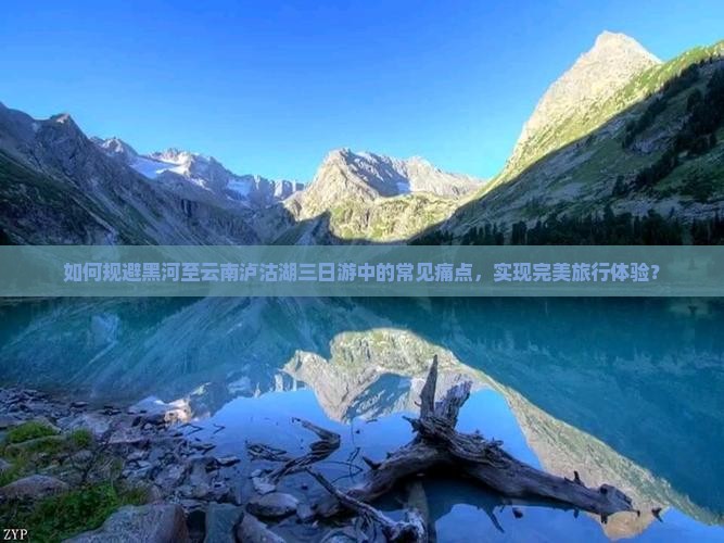 如何规避黑河至云南泸沽湖三日游中的常见痛点，实现完美旅行体验？