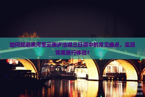 如何规避黑河至云南泸沽湖三日游中的常见痛点，实现完美旅行体验？
