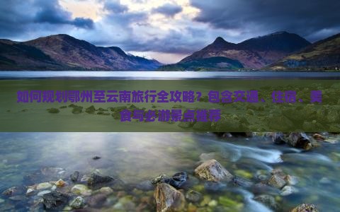 如何规划鄂州至云南旅行全攻略？包含交通、住宿、美食与必游景点推荐