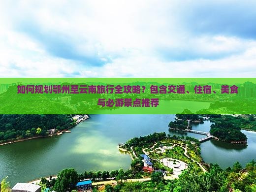 如何规划鄂州至云南旅行全攻略？包含交通、住宿、美食与必游景点推荐
