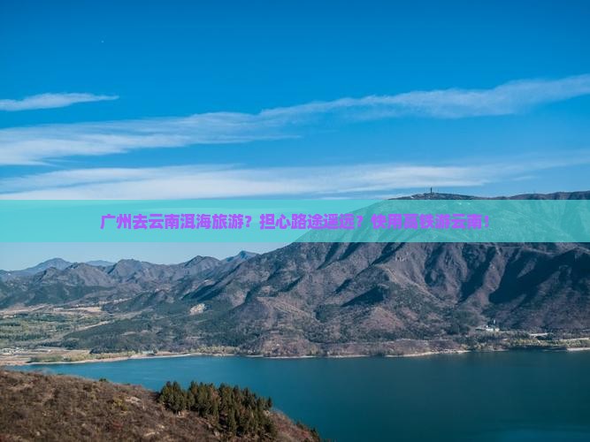 广州去云南洱海旅游？担心路途遥远？快用高铁游云南！