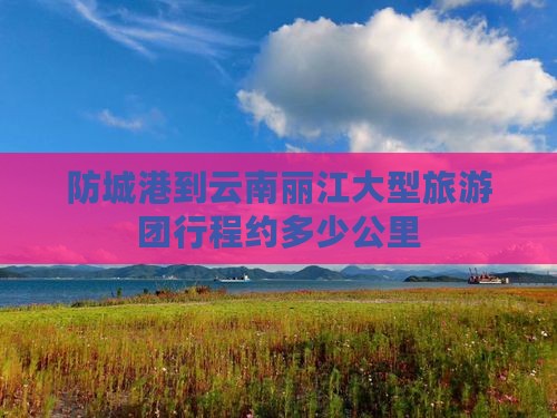 防城港到云南丽江大型旅游团行程约多少公里