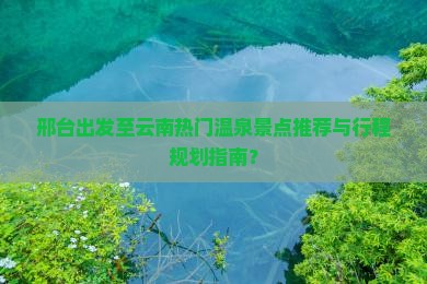 邢台出发至云南热门温泉景点推荐与行程规划指南？