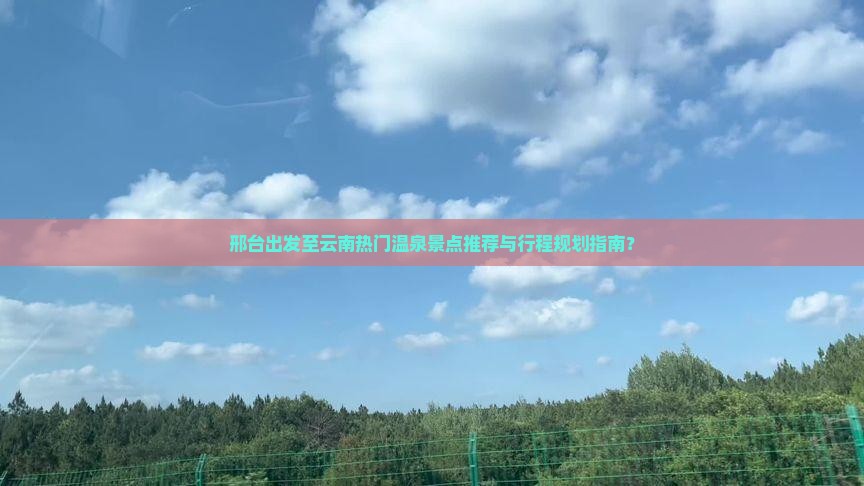 邢台出发至云南热门温泉景点推荐与行程规划指南？