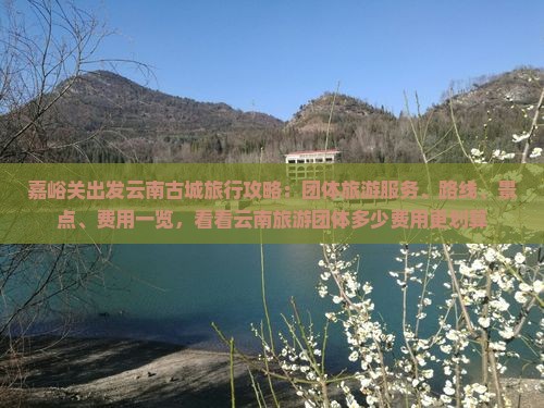 嘉峪关出发云南古城旅行攻略：团体旅游服务、路线、景点、费用一览，看看云南旅游团体多少费用更划算