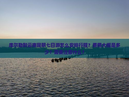 库尔勒到云南昆明七日游怎么安排行程？费用大概是多少？需要注意什么？