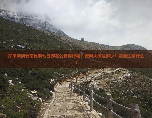 库尔勒到云南昆明七日游怎么安排行程？费用大概是多少？需要注意什么？