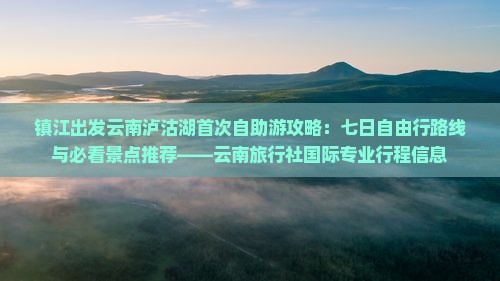镇江出发云南泸沽湖首次自助游攻略：七日自由行路线与必看景点推荐——云南旅行社国际专业行程信息
