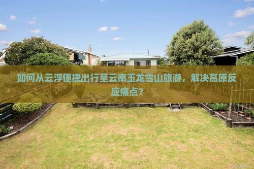 如何从云浮便捷出行至云南玉龙雪山旅游，解决高原反应痛点？