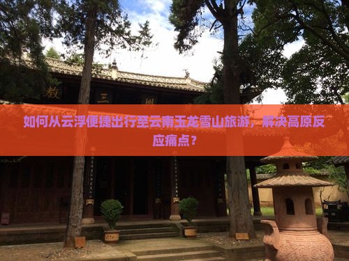 如何从云浮便捷出行至云南玉龙雪山旅游，解决高原反应痛点？