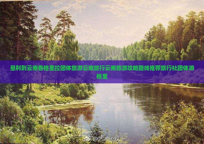 垦利到云南香格里拉团体旅游云南旅行云南旅游攻略路线推荐旅行社团体游格里
