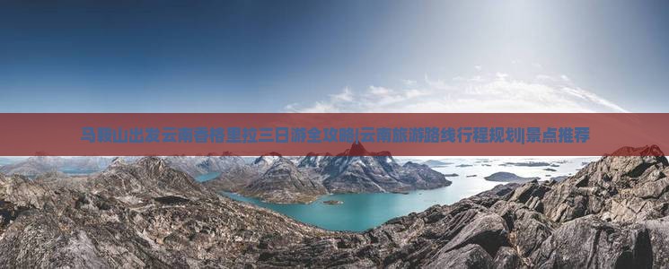 马鞍山出发云南香格里拉三日游全攻略|云南旅游路线行程规划|景点推荐