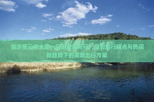 临沂至云南大理一日游是否可行？探讨旅行痛点与热词新趋势下的高效出行方案