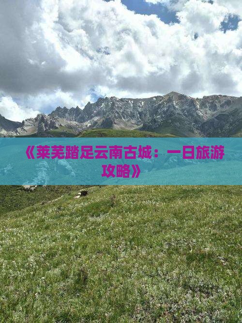 《莱芜踏足云南古城：一日旅游攻略》