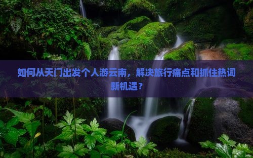 如何从天门出发个人游云南，解决旅行痛点和抓住热词新机遇？