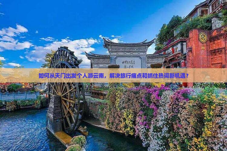 如何从天门出发个人游云南，解决旅行痛点和抓住热词新机遇？