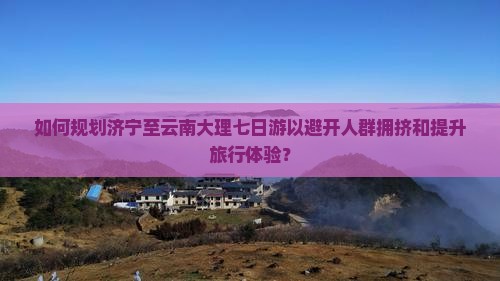 如何规划济宁至云南大理七日游以避开人群拥挤和提升旅行体验？