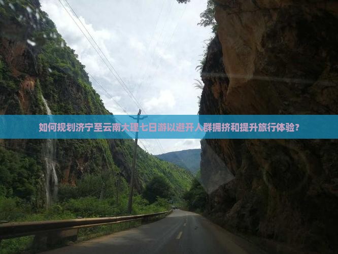 如何规划济宁至云南大理七日游以避开人群拥挤和提升旅行体验？