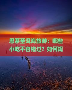 思茅至洱海旅游：哪些小吃不容错过？如何规划美食之旅？