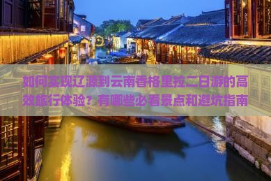 如何实现辽源到云南香格里拉二日游的高效旅行体验？有哪些必看景点和避坑指南？