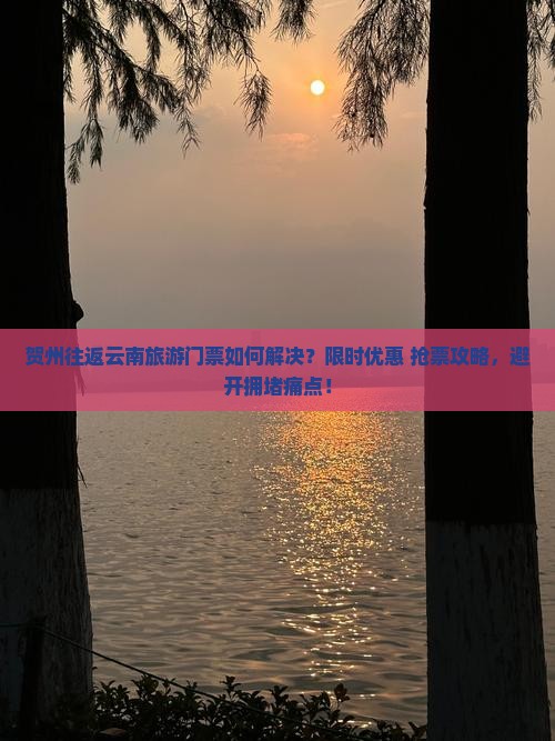 贺州往返云南旅游门票如何解决？限时优惠+抢票攻略，避开拥堵痛点！