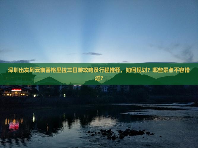 深圳出发到云南香格里拉三日游攻略及行程推荐，如何规划？哪些景点不容错过？