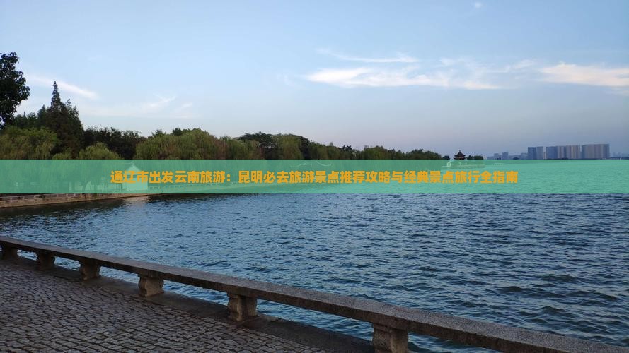 通辽市出发云南旅游：昆明必去旅游景点推荐攻略与经典景点旅行全指南