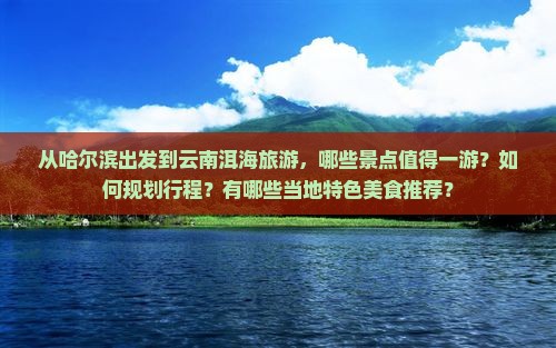 从哈尔滨出发到云南洱海旅游，哪些景点值得一游？如何规划行程？有哪些当地特色美食推荐？