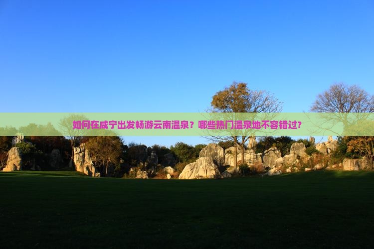 如何在咸宁出发畅游云南温泉？哪些热门温泉地不容错过？