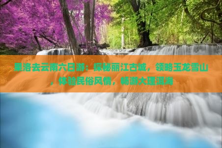 果洛去云南六日游：探秘丽江古城，领略玉龙雪山，体验民俗风情，畅游大理洱海