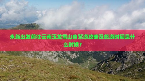 永新出发前往云南玉龙雪山自驾游攻略及旅游时间是什么时候？