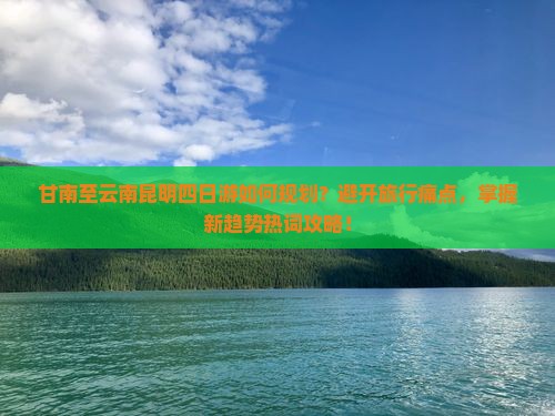 甘南至云南昆明四日游如何规划？避开旅行痛点，掌握新趋势热词攻略！
