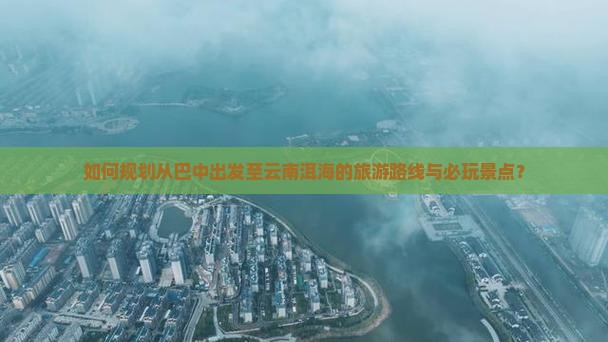 如何规划从巴中出发至云南洱海的旅游路线与必玩景点？