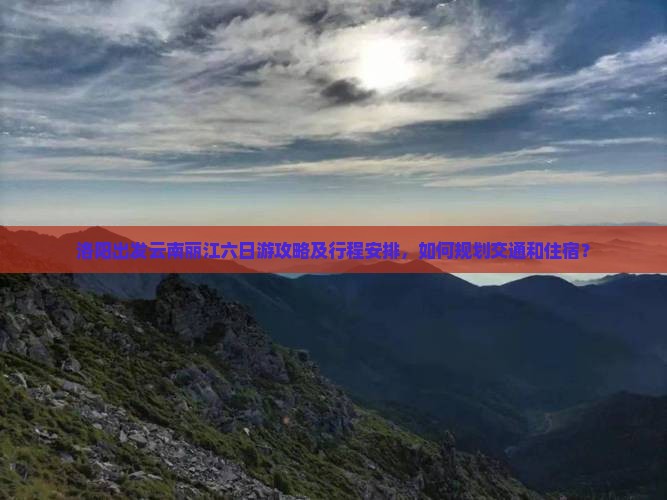 洛阳出发云南丽江六日游攻略及行程安排，如何规划交通和住宿？
