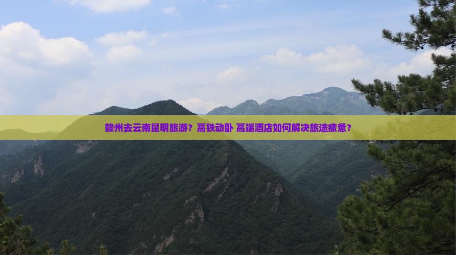 赣州去云南昆明旅游？高铁动卧+高端酒店如何解决旅途疲惫？