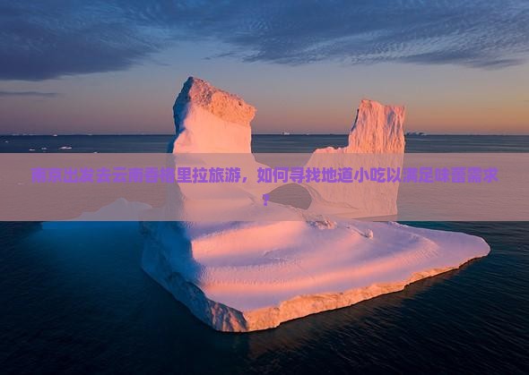 南京出发去云南香格里拉旅游，如何寻找地道小吃以满足味蕾需求？