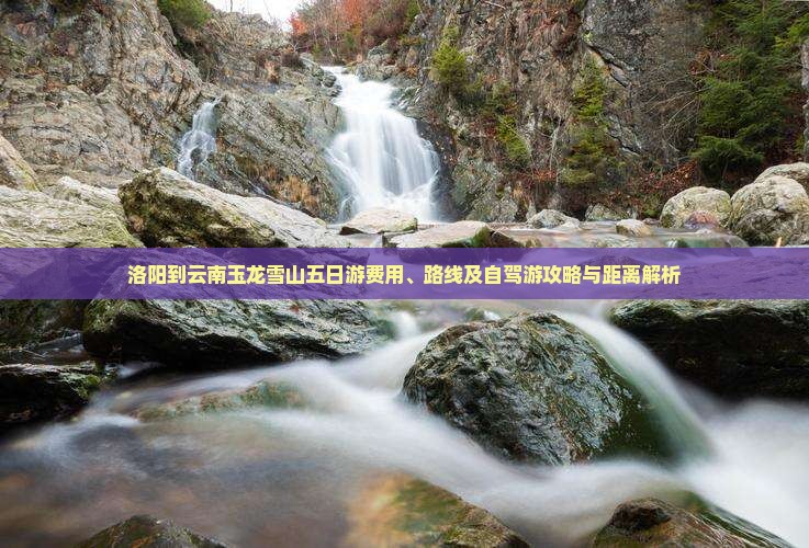 洛阳到云南玉龙雪山五日游费用、路线及自驾游攻略与距离解析