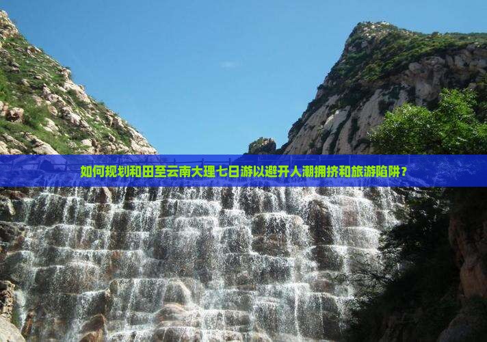 如何规划和田至云南大理七日游以避开人潮拥挤和旅游陷阱？