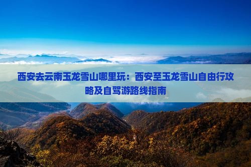 西安去云南玉龙雪山哪里玩：西安至玉龙雪山自由行攻略及自驾游路线指南