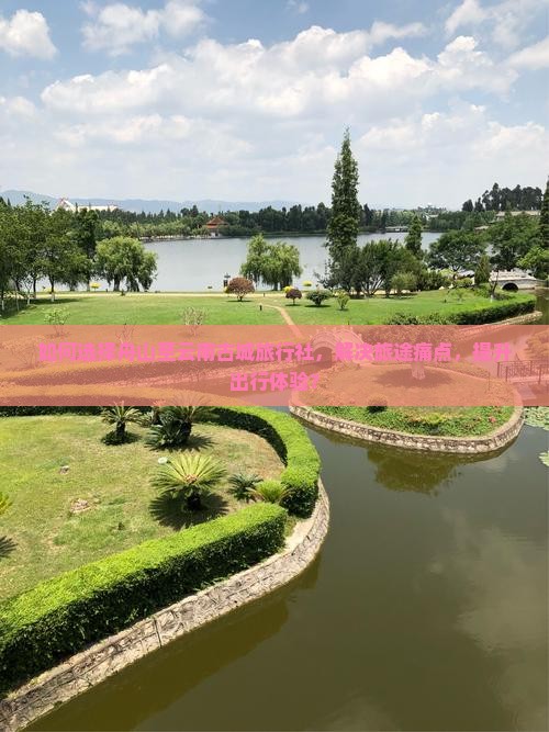 如何选择舟山至云南古城旅行社，解决旅途痛点，提升出行体验？