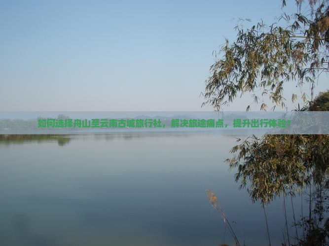 如何选择舟山至云南古城旅行社，解决旅途痛点，提升出行体验？
