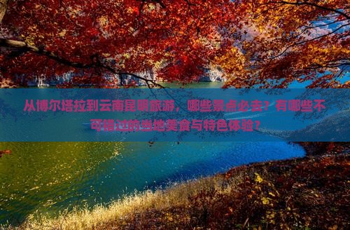从博尔塔拉到云南昆明旅游，哪些景点必去？有哪些不可错过的当地美食与特色体验？