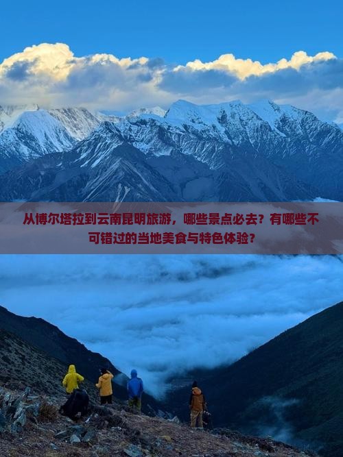从博尔塔拉到云南昆明旅游，哪些景点必去？有哪些不可错过的当地美食与特色体验？