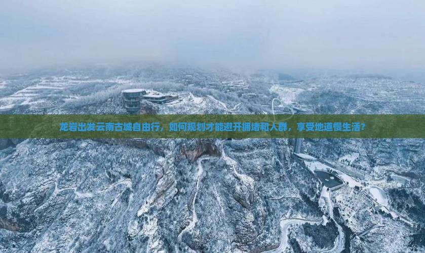 龙岩出发云南古城自由行，如何规划才能避开拥堵和人群，享受地道慢生活？