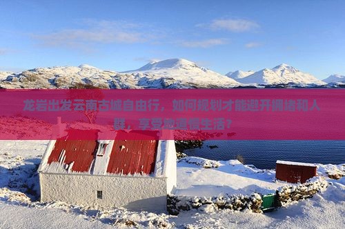 龙岩出发云南古城自由行，如何规划才能避开拥堵和人群，享受地道慢生活？