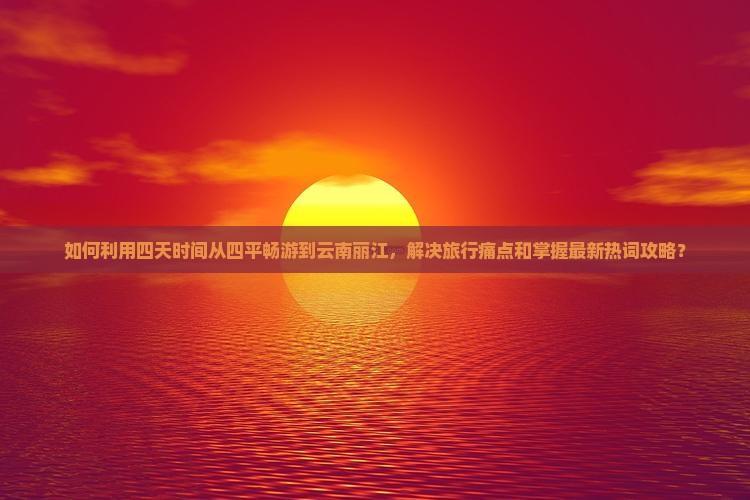 如何利用四天时间从四平畅游到云南丽江，解决旅行痛点和掌握最新热词攻略？