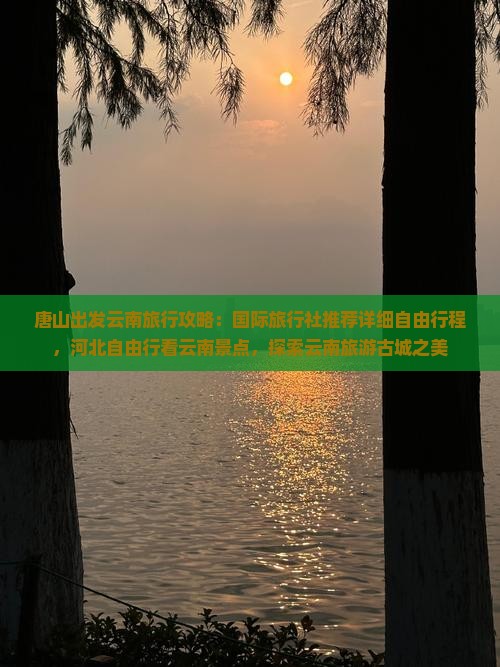 唐山出发云南旅行攻略：国际旅行社推荐详细自由行程，河北自由行看云南景点，探索云南旅游古城之美